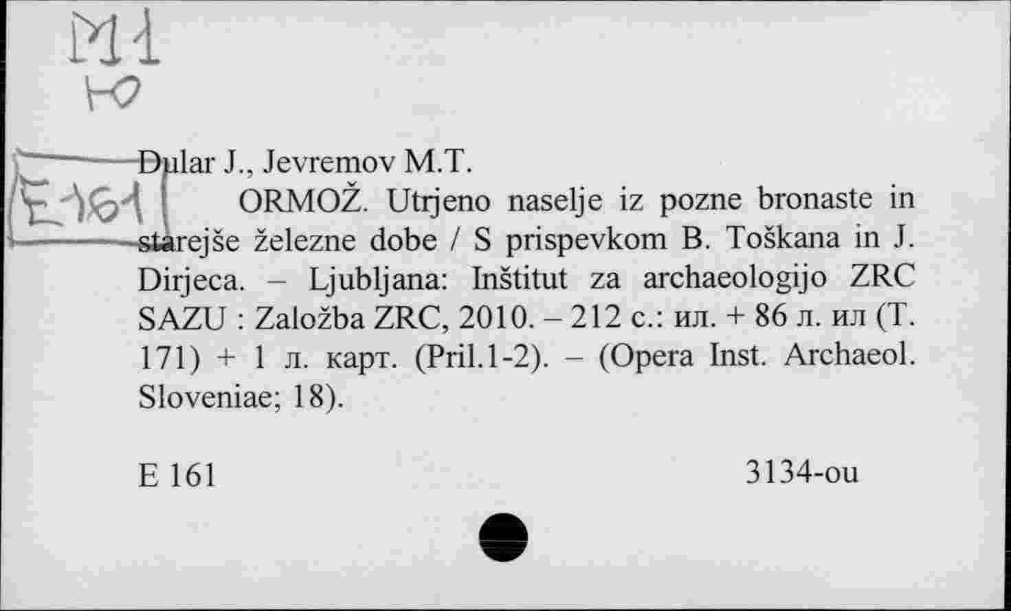 ﻿И і к?

©ular J., Jevremov M.T.
ORMOZ. Utijeno naselje iz pozne bronaste in -starejse zelezne dobe / S prispevkom B. Toskana in J. Dirjeca. - Ljubljana: Institut za archaeology о ZRC SAZU : Zalozba ZRC, 2010. - 212 с.: ил. + 86 л. ил (T. 171) + 1 л. карт. (Pril.1-2). - (Opera Inst. Archaeol. Sloveniae; 18).
E 161
3134-ou